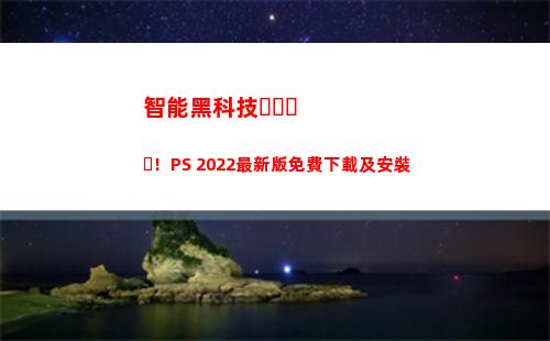 智能黑科技！PS 2022最新版免費下載及安裝(智能黑科技開鎖神器)